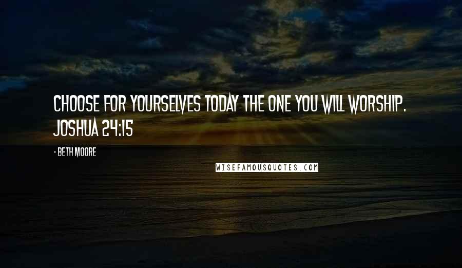 Beth Moore Quotes: Choose for yourselves today the one you will worship. Joshua 24:15