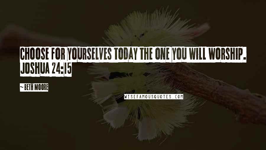 Beth Moore Quotes: Choose for yourselves today the one you will worship. Joshua 24:15