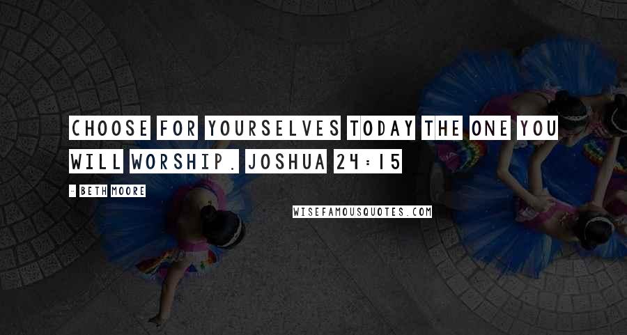 Beth Moore Quotes: Choose for yourselves today the one you will worship. Joshua 24:15