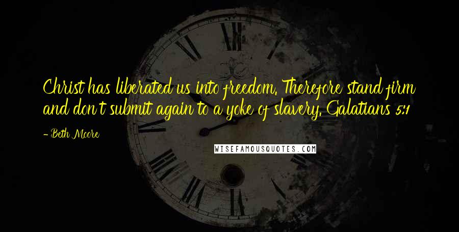 Beth Moore Quotes: Christ has liberated us into freedom. Therefore stand firm and don't submit again to a yoke of slavery. Galatians 5:1