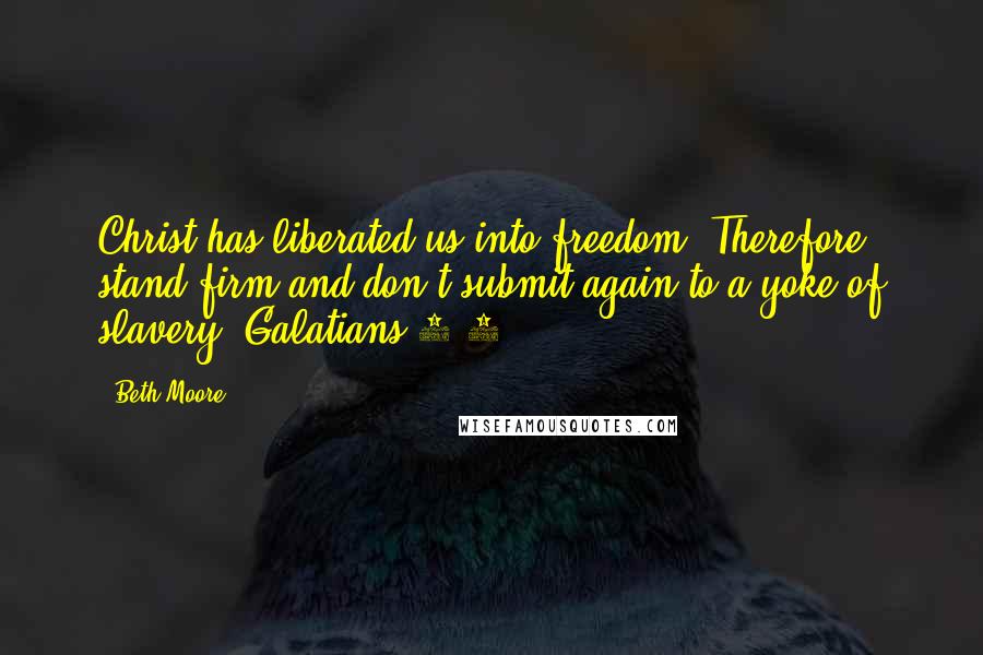 Beth Moore Quotes: Christ has liberated us into freedom. Therefore stand firm and don't submit again to a yoke of slavery. Galatians 5:1