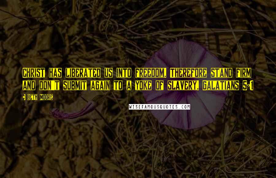 Beth Moore Quotes: Christ has liberated us into freedom. Therefore stand firm and don't submit again to a yoke of slavery. Galatians 5:1