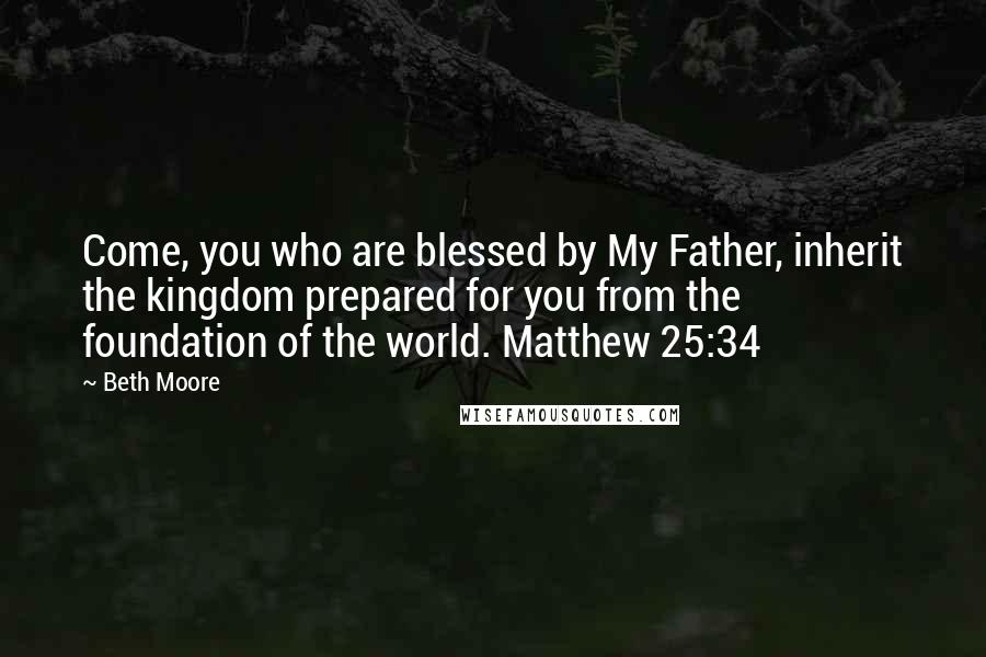 Beth Moore Quotes: Come, you who are blessed by My Father, inherit the kingdom prepared for you from the foundation of the world. Matthew 25:34