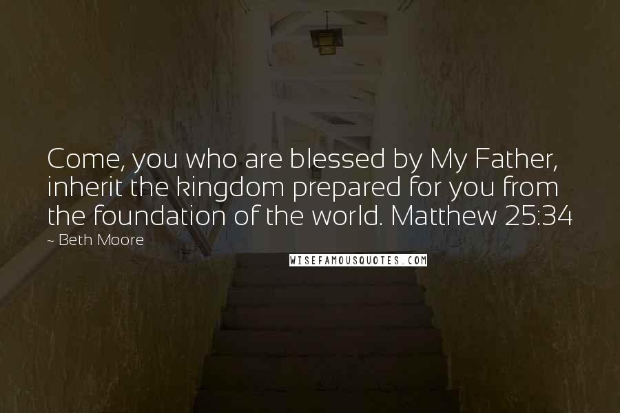 Beth Moore Quotes: Come, you who are blessed by My Father, inherit the kingdom prepared for you from the foundation of the world. Matthew 25:34