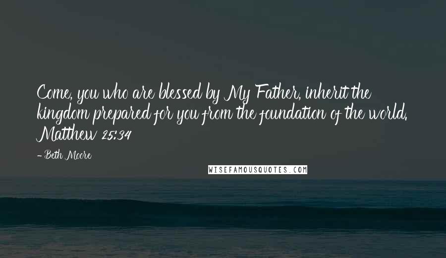 Beth Moore Quotes: Come, you who are blessed by My Father, inherit the kingdom prepared for you from the foundation of the world. Matthew 25:34