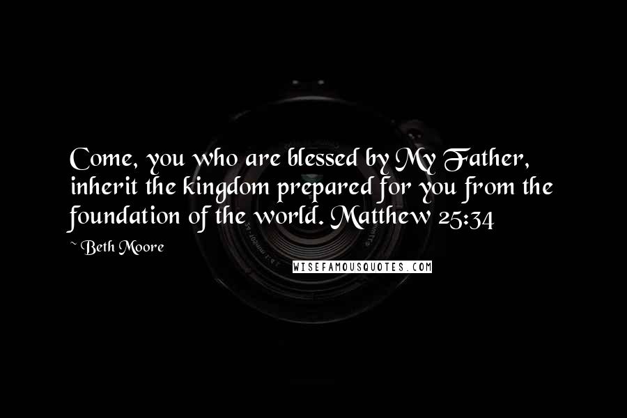 Beth Moore Quotes: Come, you who are blessed by My Father, inherit the kingdom prepared for you from the foundation of the world. Matthew 25:34