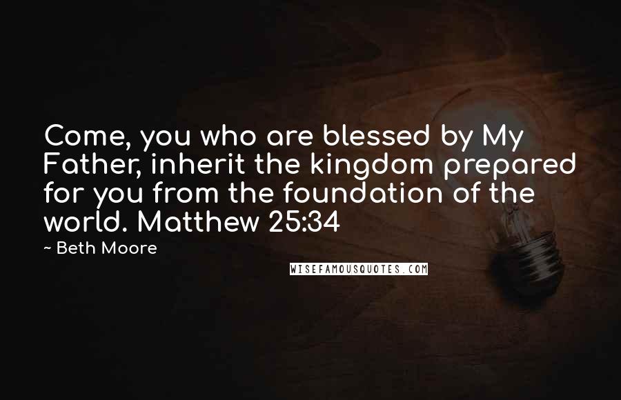 Beth Moore Quotes: Come, you who are blessed by My Father, inherit the kingdom prepared for you from the foundation of the world. Matthew 25:34