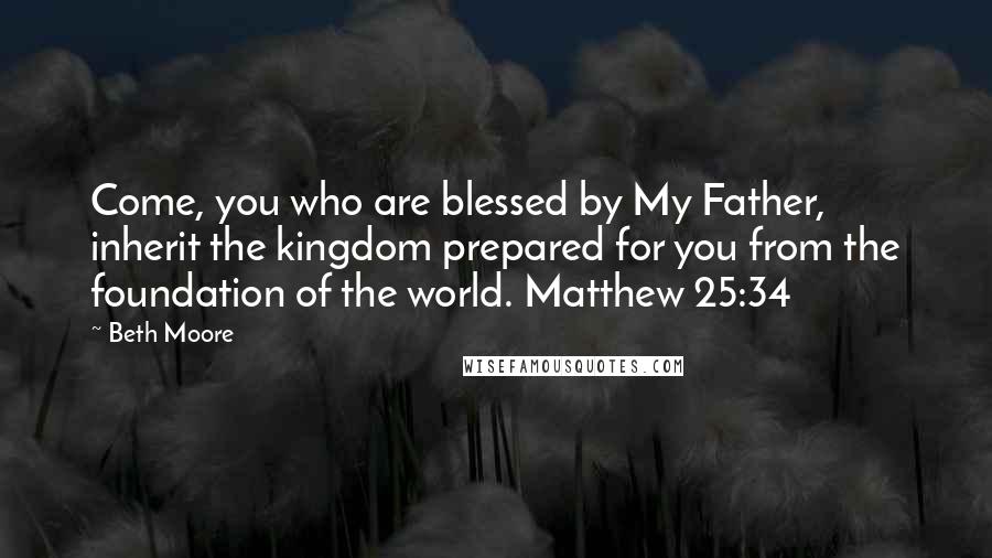 Beth Moore Quotes: Come, you who are blessed by My Father, inherit the kingdom prepared for you from the foundation of the world. Matthew 25:34