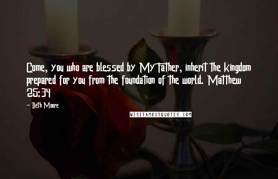 Beth Moore Quotes: Come, you who are blessed by My Father, inherit the kingdom prepared for you from the foundation of the world. Matthew 25:34
