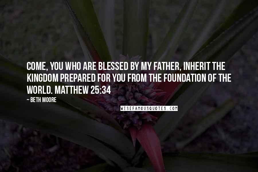 Beth Moore Quotes: Come, you who are blessed by My Father, inherit the kingdom prepared for you from the foundation of the world. Matthew 25:34