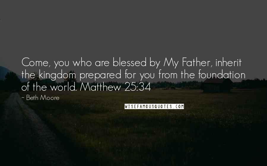 Beth Moore Quotes: Come, you who are blessed by My Father, inherit the kingdom prepared for you from the foundation of the world. Matthew 25:34