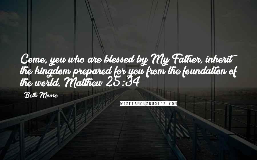 Beth Moore Quotes: Come, you who are blessed by My Father, inherit the kingdom prepared for you from the foundation of the world. Matthew 25:34