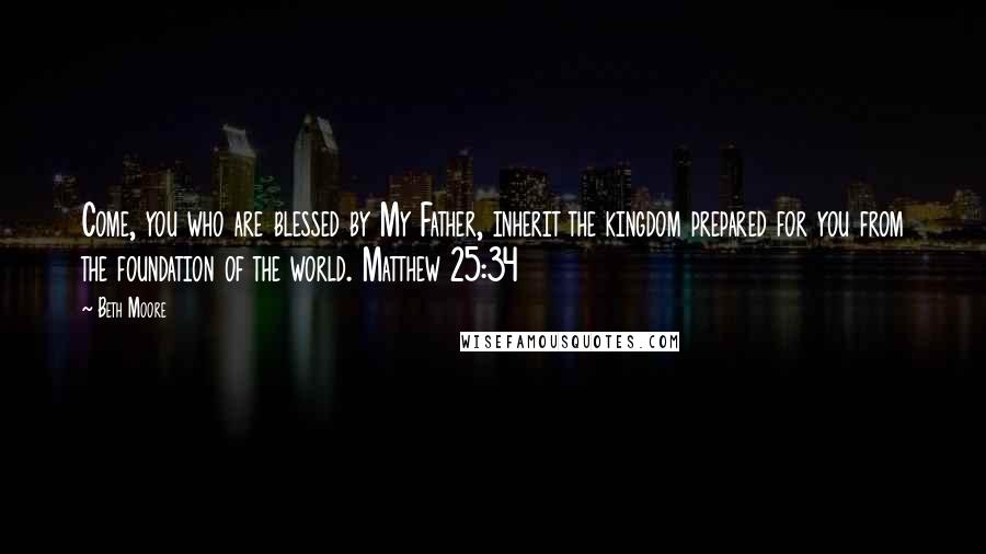 Beth Moore Quotes: Come, you who are blessed by My Father, inherit the kingdom prepared for you from the foundation of the world. Matthew 25:34