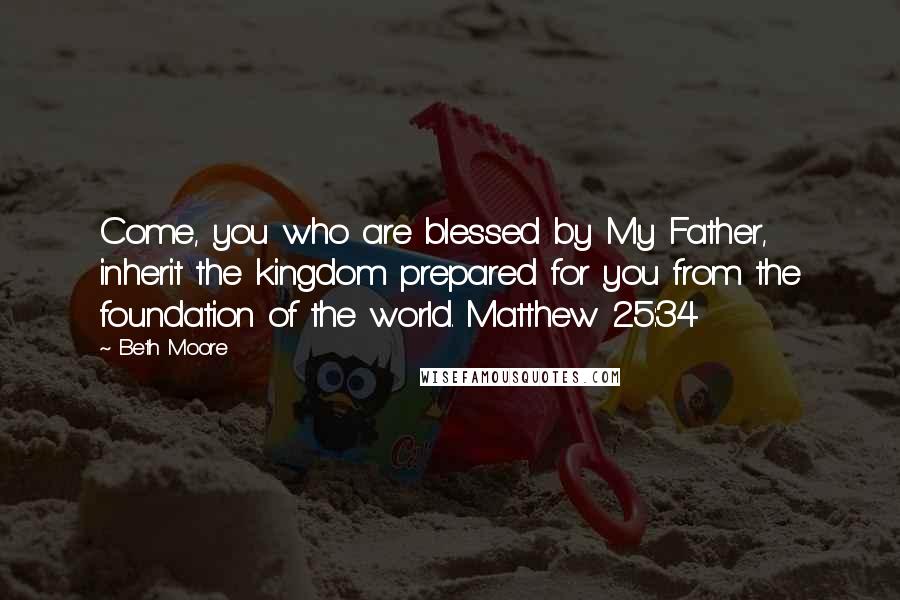 Beth Moore Quotes: Come, you who are blessed by My Father, inherit the kingdom prepared for you from the foundation of the world. Matthew 25:34