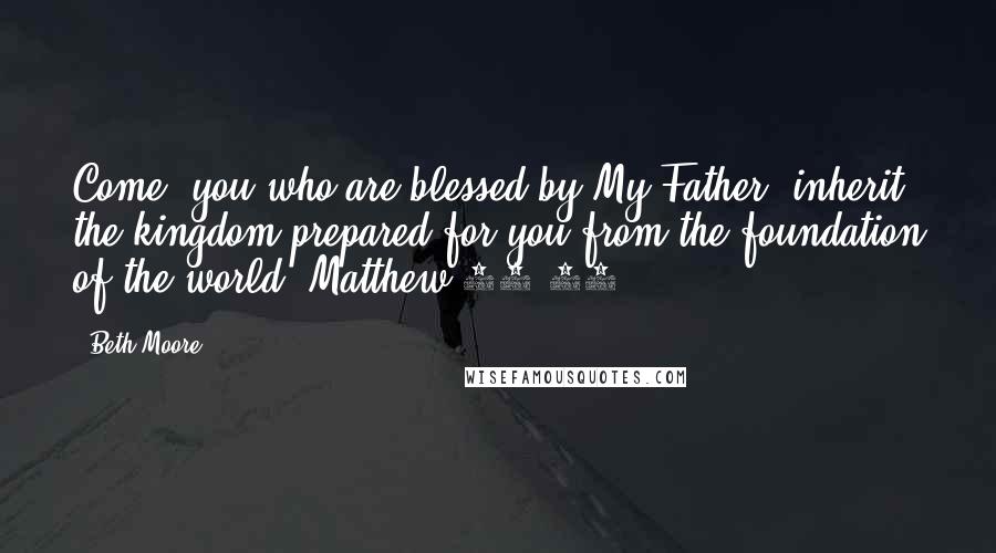 Beth Moore Quotes: Come, you who are blessed by My Father, inherit the kingdom prepared for you from the foundation of the world. Matthew 25:34