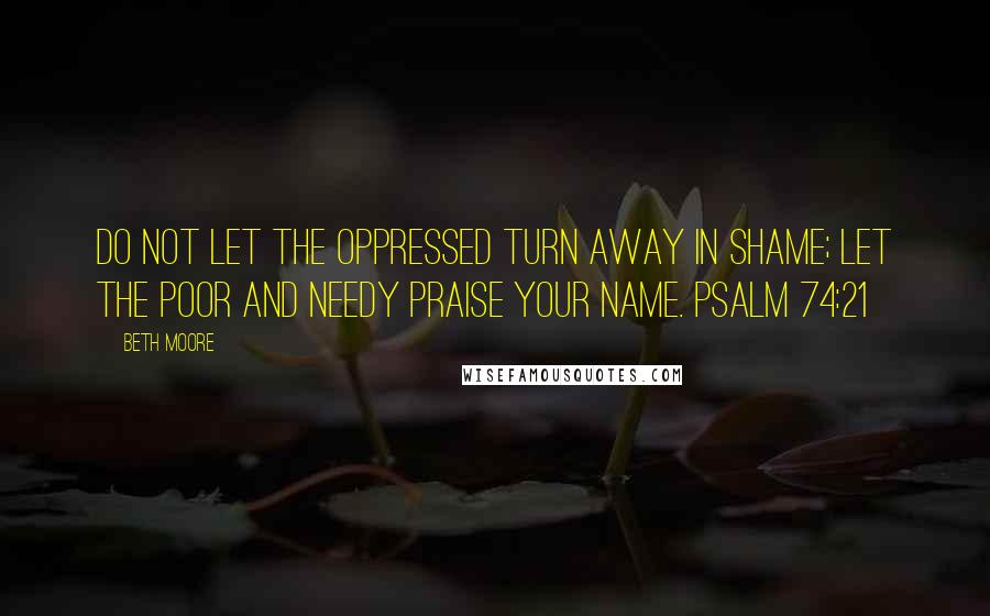 Beth Moore Quotes: Do not let the oppressed turn away in shame; let the poor and needy praise Your name. Psalm 74:21