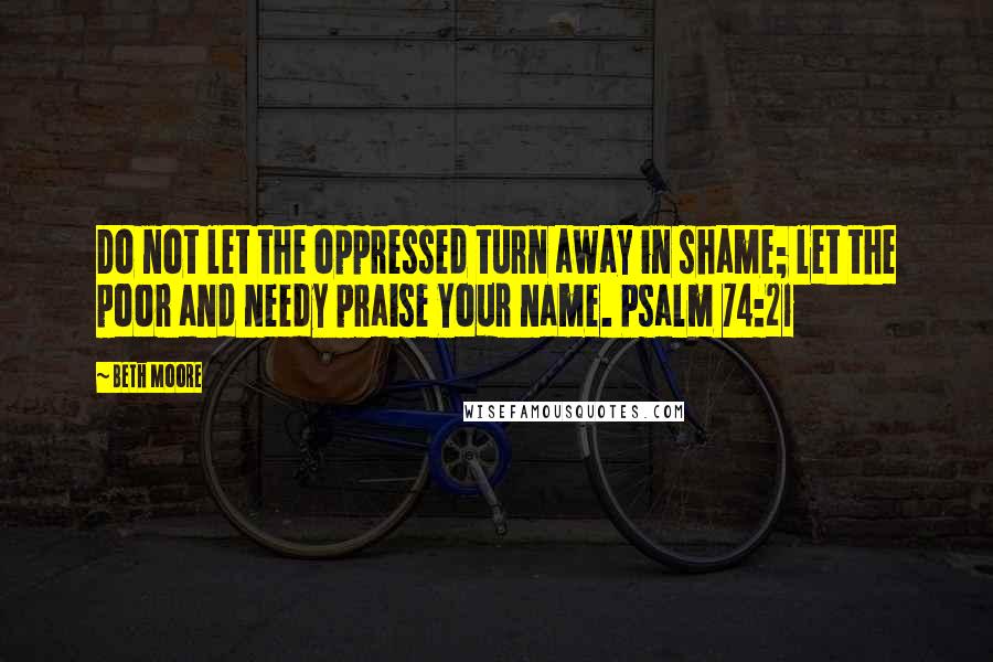 Beth Moore Quotes: Do not let the oppressed turn away in shame; let the poor and needy praise Your name. Psalm 74:21