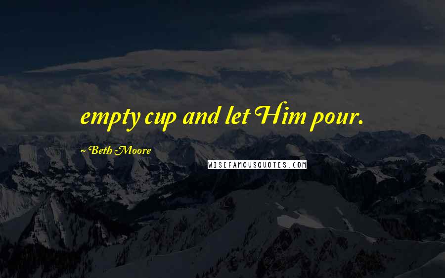 Beth Moore Quotes: empty cup and let Him pour.