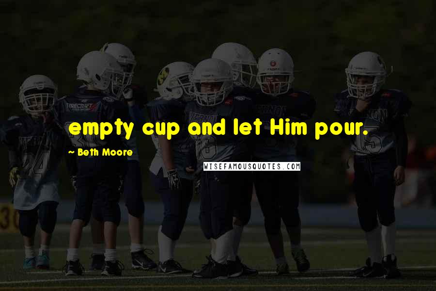 Beth Moore Quotes: empty cup and let Him pour.