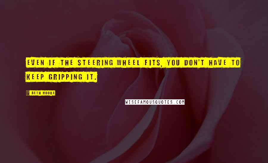Beth Moore Quotes: Even if the steering wheel fits, you don't have to keep gripping it.