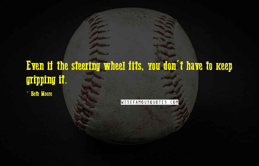 Beth Moore Quotes: Even if the steering wheel fits, you don't have to keep gripping it.