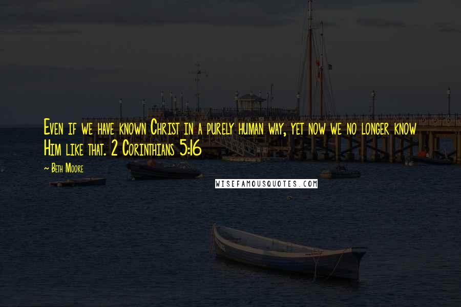 Beth Moore Quotes: Even if we have known Christ in a purely human way, yet now we no longer know Him like that. 2 Corinthians 5:16