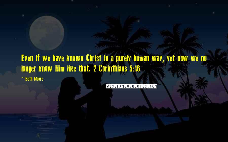Beth Moore Quotes: Even if we have known Christ in a purely human way, yet now we no longer know Him like that. 2 Corinthians 5:16