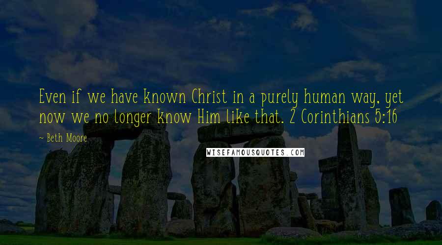 Beth Moore Quotes: Even if we have known Christ in a purely human way, yet now we no longer know Him like that. 2 Corinthians 5:16