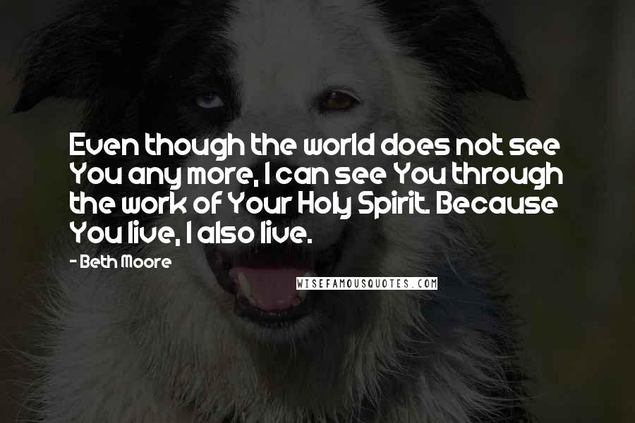 Beth Moore Quotes: Even though the world does not see You any more, I can see You through the work of Your Holy Spirit. Because You live, I also live.