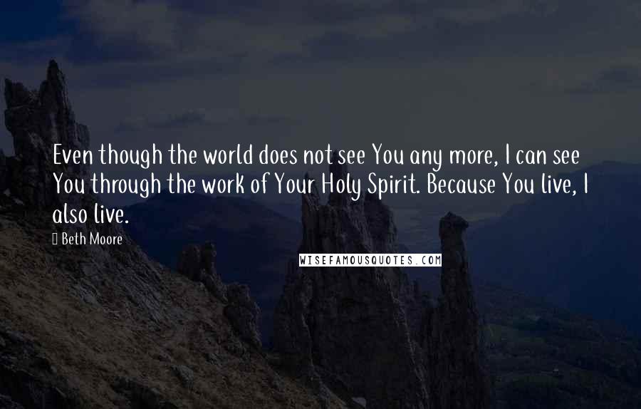 Beth Moore Quotes: Even though the world does not see You any more, I can see You through the work of Your Holy Spirit. Because You live, I also live.