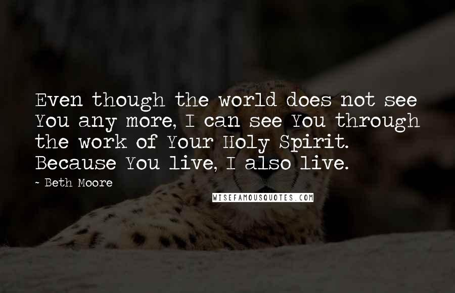 Beth Moore Quotes: Even though the world does not see You any more, I can see You through the work of Your Holy Spirit. Because You live, I also live.