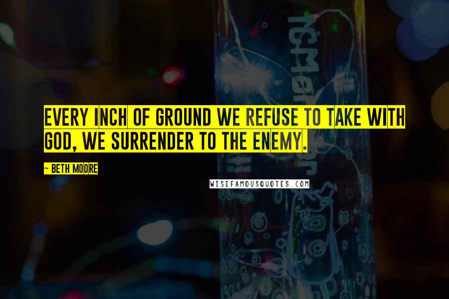 Beth Moore Quotes: Every inch of ground we refuse to take with God, we surrender to the enemy.