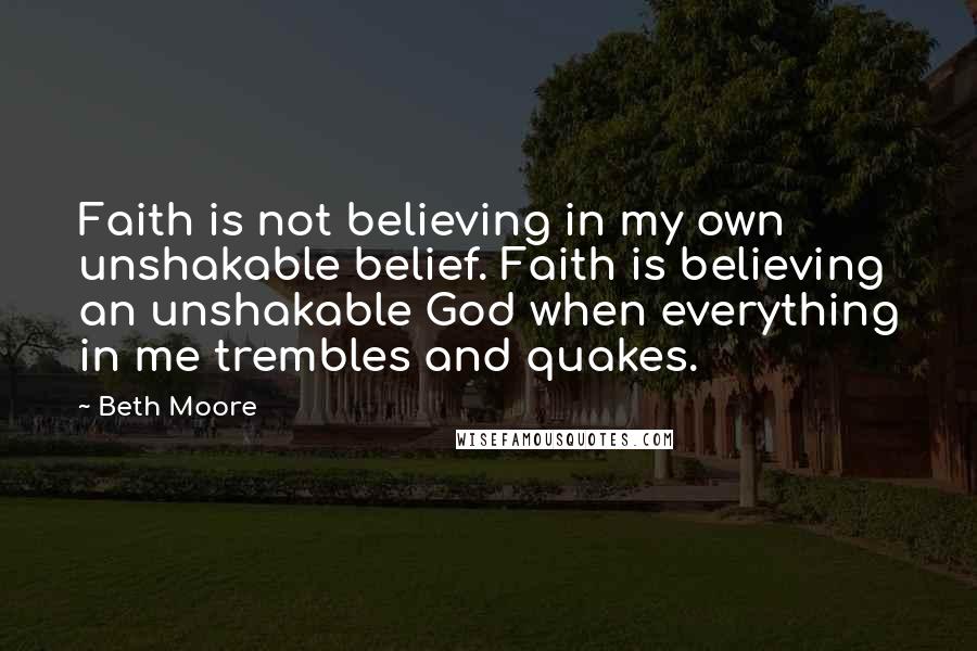 Beth Moore Quotes: Faith is not believing in my own unshakable belief. Faith is believing an unshakable God when everything in me trembles and quakes.