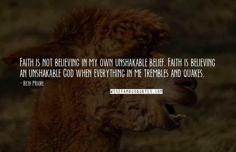 Beth Moore Quotes: Faith is not believing in my own unshakable belief. Faith is believing an unshakable God when everything in me trembles and quakes.