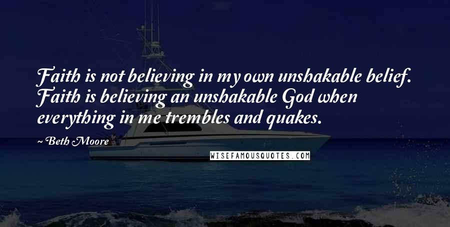 Beth Moore Quotes: Faith is not believing in my own unshakable belief. Faith is believing an unshakable God when everything in me trembles and quakes.