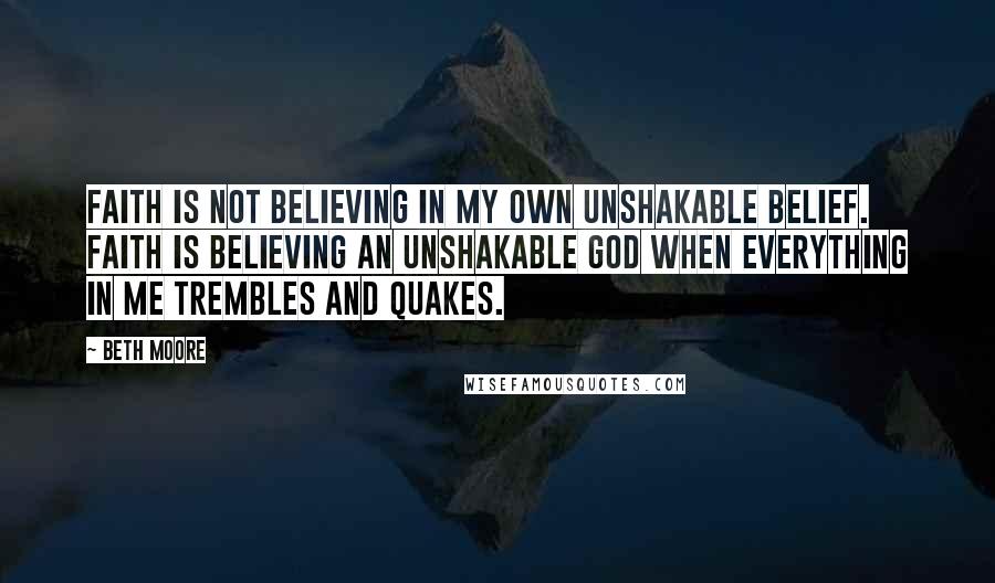 Beth Moore Quotes: Faith is not believing in my own unshakable belief. Faith is believing an unshakable God when everything in me trembles and quakes.