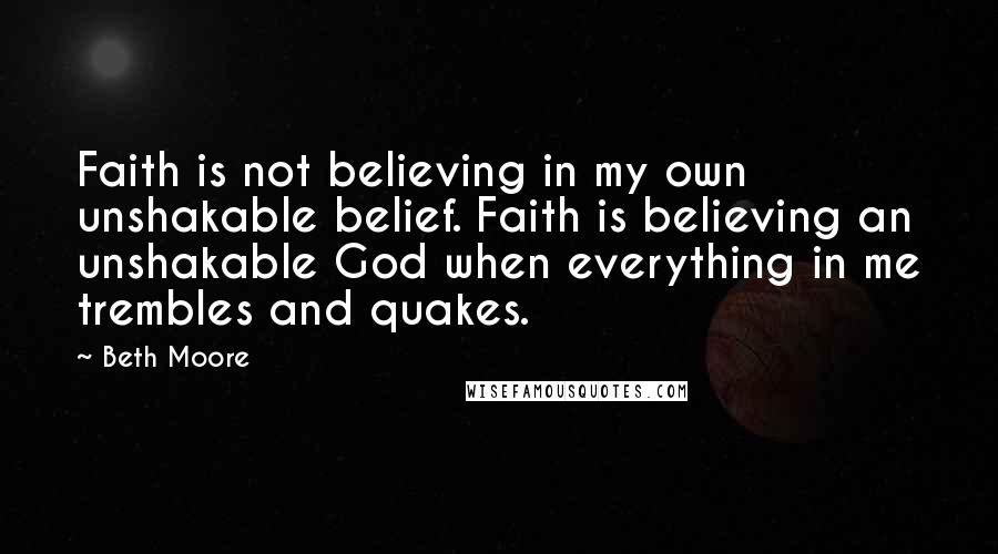 Beth Moore Quotes: Faith is not believing in my own unshakable belief. Faith is believing an unshakable God when everything in me trembles and quakes.