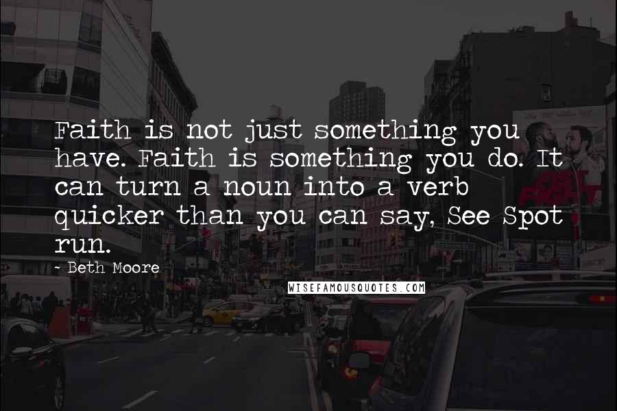 Beth Moore Quotes: Faith is not just something you have. Faith is something you do. It can turn a noun into a verb quicker than you can say, See Spot run.