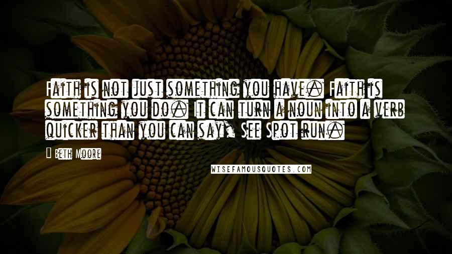 Beth Moore Quotes: Faith is not just something you have. Faith is something you do. It can turn a noun into a verb quicker than you can say, See Spot run.