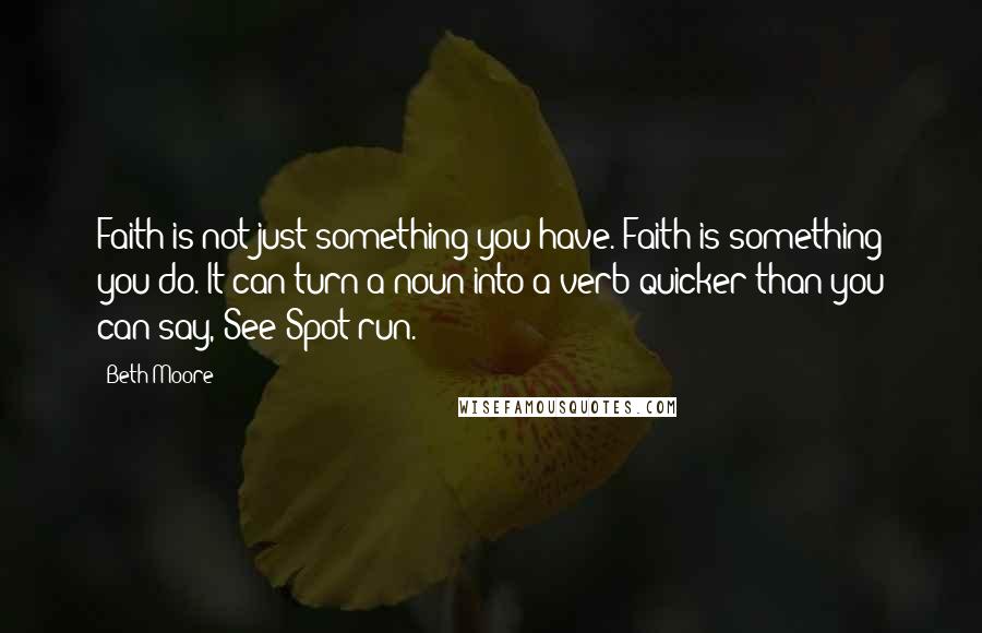 Beth Moore Quotes: Faith is not just something you have. Faith is something you do. It can turn a noun into a verb quicker than you can say, See Spot run.