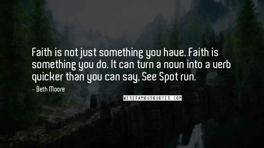 Beth Moore Quotes: Faith is not just something you have. Faith is something you do. It can turn a noun into a verb quicker than you can say, See Spot run.