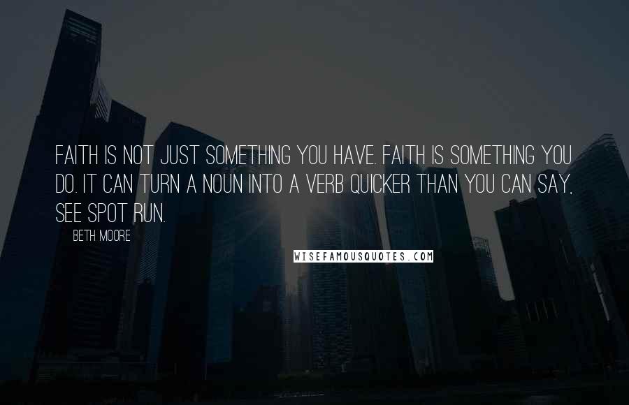 Beth Moore Quotes: Faith is not just something you have. Faith is something you do. It can turn a noun into a verb quicker than you can say, See Spot run.