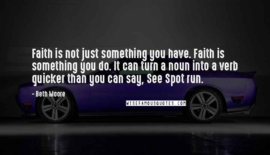 Beth Moore Quotes: Faith is not just something you have. Faith is something you do. It can turn a noun into a verb quicker than you can say, See Spot run.