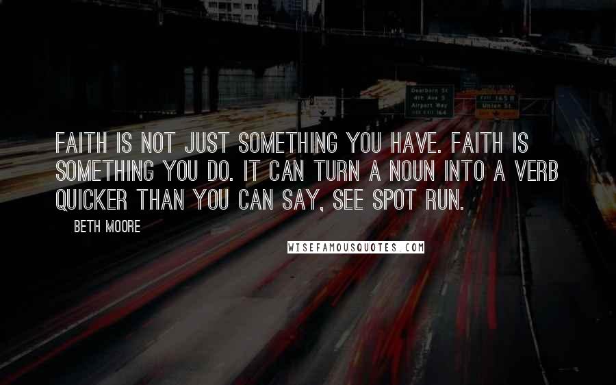 Beth Moore Quotes: Faith is not just something you have. Faith is something you do. It can turn a noun into a verb quicker than you can say, See Spot run.