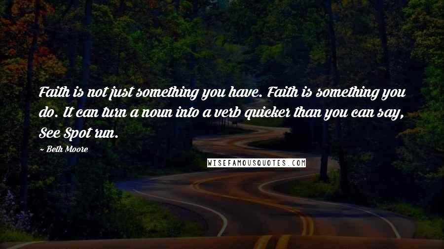 Beth Moore Quotes: Faith is not just something you have. Faith is something you do. It can turn a noun into a verb quicker than you can say, See Spot run.