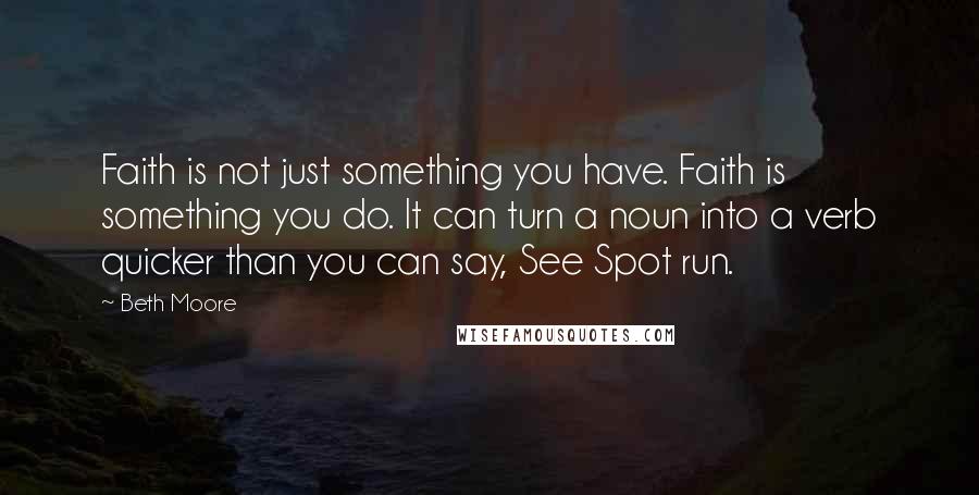 Beth Moore Quotes: Faith is not just something you have. Faith is something you do. It can turn a noun into a verb quicker than you can say, See Spot run.