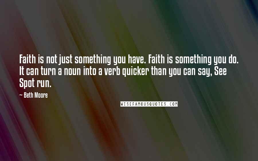 Beth Moore Quotes: Faith is not just something you have. Faith is something you do. It can turn a noun into a verb quicker than you can say, See Spot run.