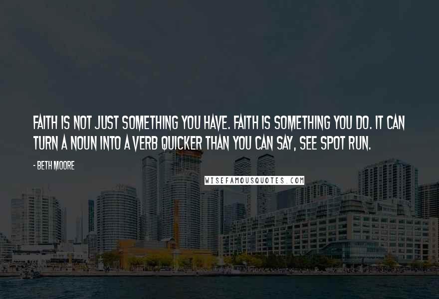 Beth Moore Quotes: Faith is not just something you have. Faith is something you do. It can turn a noun into a verb quicker than you can say, See Spot run.