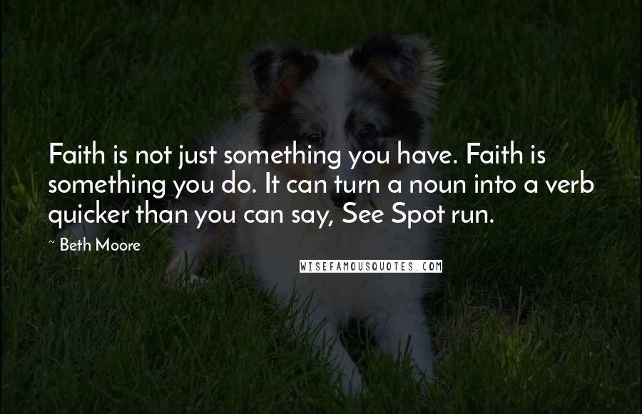 Beth Moore Quotes: Faith is not just something you have. Faith is something you do. It can turn a noun into a verb quicker than you can say, See Spot run.