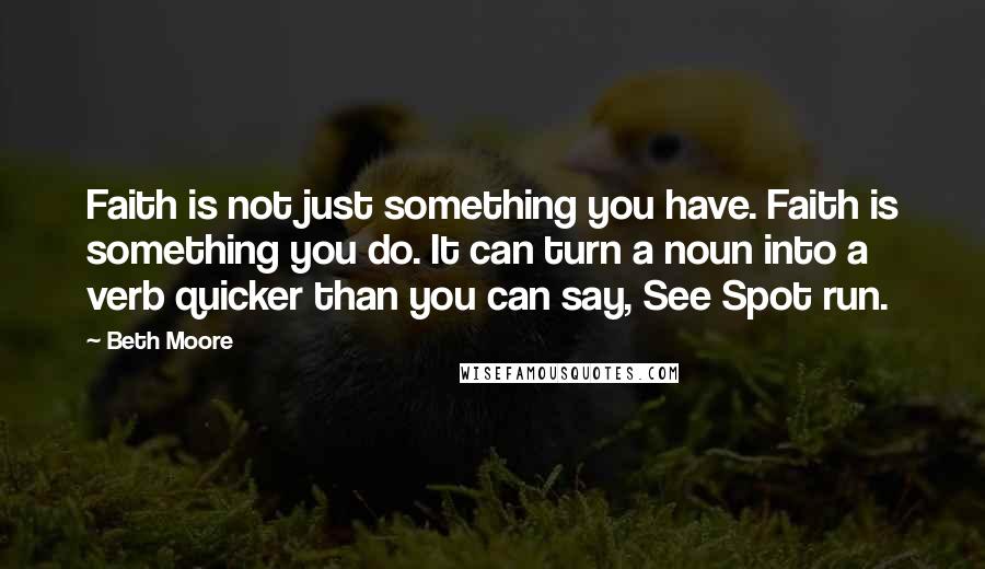 Beth Moore Quotes: Faith is not just something you have. Faith is something you do. It can turn a noun into a verb quicker than you can say, See Spot run.